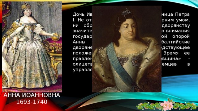 Дочь Ивана V Алексеевича, племянница Петра I. Не отличалась ни красотой, ни ярким умом, ни образованностью. Даровала дворянству значительные льготы. Уделяла мало внимания государственным делами. Главной опорой Анны Иоанновны были прибалтийские дворяне-немцы, занявшие господствующее положение в правительстве. Время ее правления называется «бироновщина» - олицетворение засилья иноземцев в управлении страной. Анна иоанновна  1693-1740   
