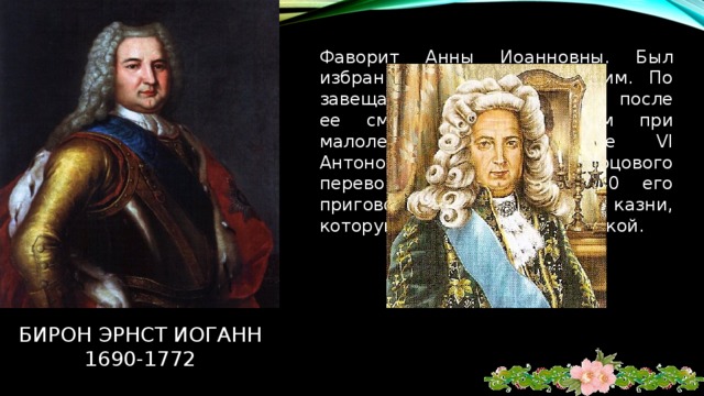 Фаворит Анны Иоанновны. Был избран герцогом Курляндским. По завещанию Анны Иоанновны после ее смерти стал регентом при малолетнем царе Иване VI Антоновиче. После дворцового переворота 9 ноября 1740 его приговорили к смертной казни, которую потом заменили ссылкой. Бирон эрнст иоганн  1690-1772 