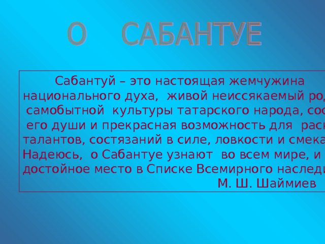  Сабантуй – это настоящая жемчужина национального духа, живой неиссякаемый родник  самобытной культуры татарского народа, состояние  его души и прекрасная возможность для раскрытия талантов, состязаний в силе, ловкости и смекалке… Надеюсь, о Сабантуе узнают во всем мире, и он займет достойное место в Списке Всемирного наследия».       М. Ш. Шаймиев 