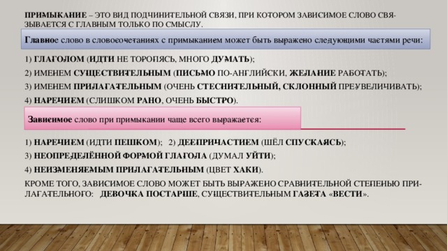 При­мы­ка­ние  – это вид под­чи­ни­тель­ной связи, при ко­то­ром за­ви­си­мое слово свя­зы­ва­ет­ся с глав­ным толь­ко по смыс­лу.   Глав­но е слово в сло­во­со­че­та­ни­ях с при­мы­ка­ни­ем может быть вы­ра­же­но сле­ду­ю­щи­ми ча­стя­ми речи: 1)  гла­го­лом  ( идти  не то­ро­пясь, много  ду­мать ); 2) име­нем  су­ще­стви­тель­ным  ( пись­мо  по-ан­глий­ски,  же­ла­ние  ра­бо­тать); 3) име­нем  при­ла­га­тель­ным  (очень  стес­ни­тель­ный, склон­ный  пре­уве­ли­чи­вать); 4)  на­ре­чи­ем  (слиш­ком  рано , очень  быст­ро ). 1)  на­ре­чи­ем  (идти  пеш­ком ); 2)  де­е­при­ча­сти­ем  (шёл  спус­ка­ясь ); 3)  неопре­де­лён­ной фор­мой гла­го­ла  (думал  уйти ); 4)  неиз­ме­ня­е­мым при­ла­га­тель­ным  (цвет  хаки ). Кроме того, за­ви­си­мое слово может быть вы­ра­же­но срав­ни­тель­ной сте­пе­нью при­ла­га­тель­но­го:   де­воч­ка по­стар­ше , су­ще­стви­тель­ным  га­зе­та  « Вести ».   За­ви­си­мое  слово при при­мы­ка­нии чаще всего вы­ра­жа­ет­ся: 