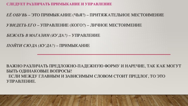 Следует различать примыкание и управление Её обувь  – это примыкание (чья?) – ПРИТЯЖАТЕЛЬНОЕ местоимение   Увидеть его  – управление (кого?) – личное местоимение   Бежать в магазин (куда?)  – управление   Пойти сюда (куда?)  – примыкание     Важно различать предложно-падежную форму и наречие, так как могут быть одинаковые вопросы!  Если между главным и зависимым словом стоит предлог, то это управление.    