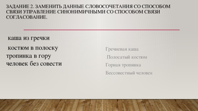 Задание 2. ЗАМЕНИТЬ ДАННЫЕ СЛОВОСОЧЕТАНИЯ СО СПОСОБОМ СВЯЗИ УПРАВЛЕНИЕ СИНОНИМИЧНЫМИ СО СПОСОБОМ СВЯЗИ СОГЛАСОВАНИЕ.    каша из гречки  костюм в полоску тропинка в гору человек без совести Гречневая каша  Полосатый костюм Горная тропинка Бессовестный человек 