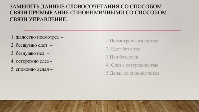 ЗАМЕНИТЬ ДАННЫЕ СЛОВОСОЧЕТАНИЯ СО СПОСОБОМ СВЯЗИ ПРИМЫКАНИЕ СИНОНИМИЧНЫМИ СО СПОСОБОМ СВЯЗИ УПРАВЛЕНИЕ .  1. жалостно посмотрел –  2. бесшумно едет –  3. бездушно пел –  4. осторожно слез –  5. спокойно делал – 1 . Посмотрел с жалостью 2. Едет без шума 3.Пел без души 4. Слез с осторожностью 5.Делал со спокойствием 