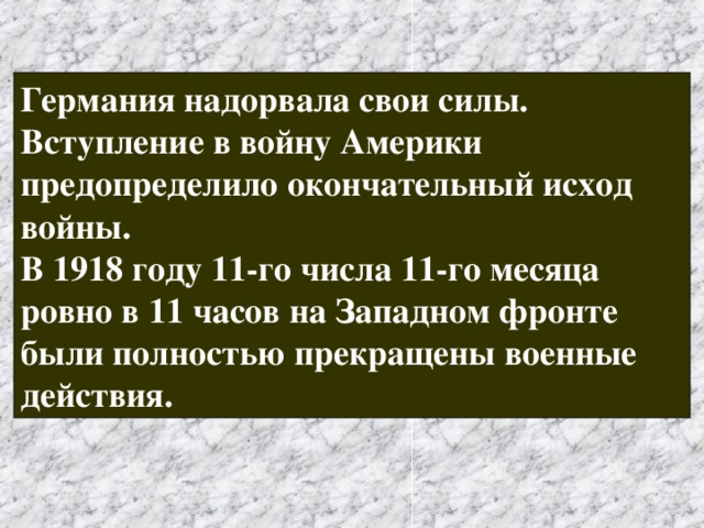 Германия надорвала свои силы. Вступление в войну Америки предопределило окончательный исход войны. В 1918 году 11-го числа 11-го месяца ровно в 11 часов на Западном фронте были полностью прекращены военные действия. 