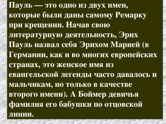 Пауль — это одно из двух имен, которые были даны самому Ремарку при крещении. Начав свою литературную деятельность, Эрих Пауль назвал себя Эрихом Марией (в Германии, как и во многих европейских странах, это женское имя из евангельской легенды часто давалось и мальчикам, но только в качестве второго имени). А Боймер девичья фамилия его бабушки по отцовской линии. 