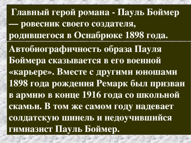  Главный герой романа - Пауль Боймер — ровесник своего создателя, родившегося в Оснабрюке 1898 года. Автобиографичность образа Пауля Боймера сказывается в его военной «карьере». Вместе с другими юношами 1898 года рождения Ремарк был призван в армию в конце 1916 года со школьной скамьи. В том же самом году надевает солдатскую шинель и недоучившийся гимназист Пауль Боймер. 