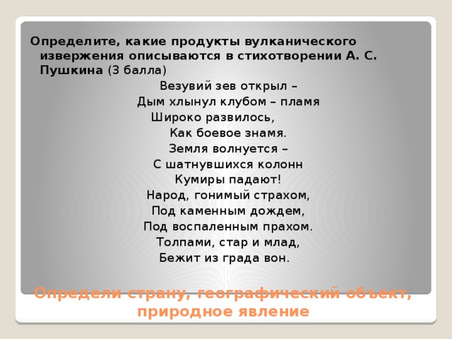 Определите, какие продукты вулканического извержения описываются в стихотворении А. С. Пушкина  (3 балла) Везувий зев открыл – Дым хлынул клубом – пламя Широко развилось,         Как боевое знамя. Земля волнуется – С шатнувшихся колонн Кумиры падают! Народ, гонимый страхом, Под каменным дождем, Под воспаленным прахом. Толпами, стар и млад, Бежит из града вон.   Определи страну, географический объект, природное явление 