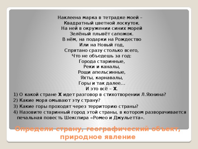 Наклеена марка в тетрадке моей –  Квадратный цветной лоскуток.  На ней в окружении синих морей  Зелёный плывёт сапожок.  В нём, на подарки на Рождество  Или на Новый год,  Спрятано сразу столько всего,  Что не объедешь за год:  Города старинные,  Реки и каналы,  Рощи апельсинные,  Яхты, карнавалы,  Горы и так далее…  И это всё –  Х . 1) О какой стране  Х  идет разговор в стихотворении Л.Яхнина? 2) Какие моря омывают эту страну? 3) Какие горы проходят через территорию страны? 4) Назовите старинный город этой страны, в котором разворачивается печальная повесть Шекспира «Ромео и Джульетта». Определи страну, географический объект, природное явление 