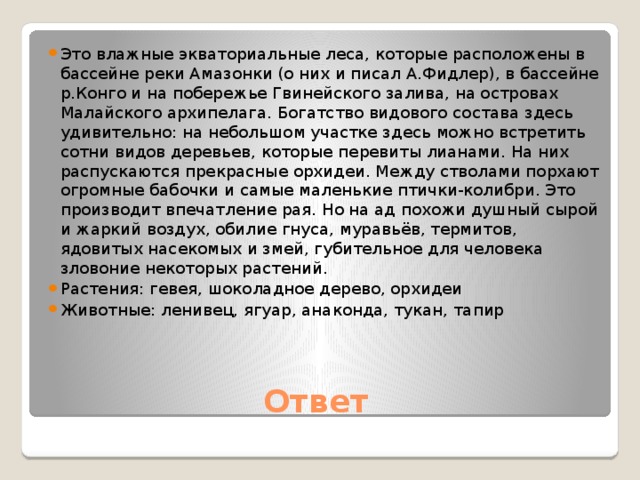 Это влажные экваториальные леса, которые расположены в бассейне реки Амазонки (о них и писал А.Фидлер), в бассейне р.Конго и на побережье Гвинейского залива, на островах Малайского архипелага. Богатство видового состава здесь удивительно: на небольшом участке здесь можно встретить сотни видов деревьев, которые перевиты лианами. На них распускаются прекрасные орхидеи. Между стволами порхают огромные бабочки и самые маленькие птички-колибри. Это производит впечатление рая. Но на ад похожи душный сырой и жаркий воздух, обилие гнуса, муравьёв, термитов, ядовитых насекомых и змей, губительное для человека зловоние некоторых растений. Растения: гевея, шоколадное дерево, орхидеи Животные: ленивец, ягуар, анаконда, тукан, тапир Ответ 