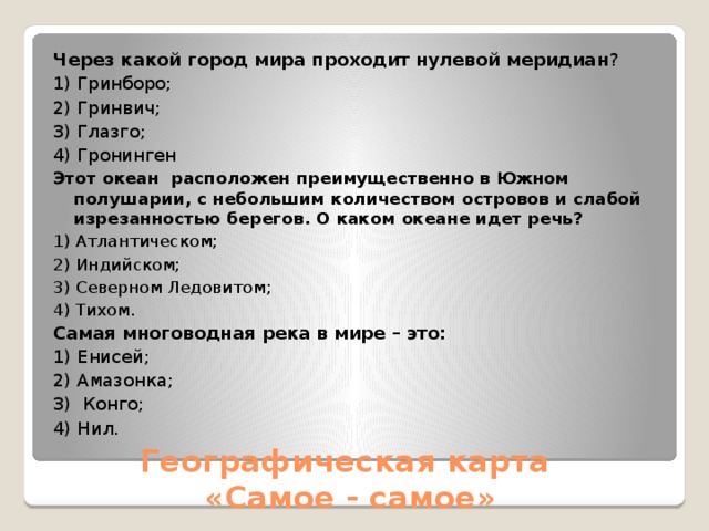 Через какой город мира проходит нулевой меридиан ?           1) Гринборо;   2) Гринвич;     3) Глазго;     4) Гронинген Этот океан  расположен преимущественно в Южном полушарии, с небольшим количеством островов и слабой изрезанностью берегов. О каком океане идет речь?  1) Атлантическом;       2) Индийском;   3) Северном Ледовитом;   4) Тихом. Самая многоводная река в мире – это: 1) Енисей; 2) Амазонка; 3)  Конго;   4) Нил.                                                     Географическая карта  «Самое - самое» 