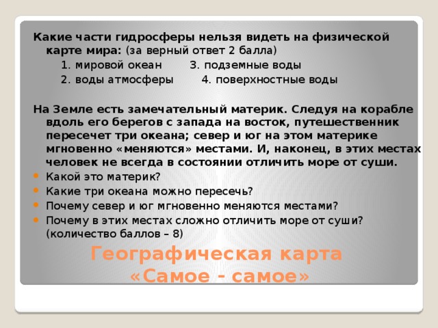 Какие части гидросферы нельзя видеть на физической карте мира: (за верный ответ 2 балла)          1. мировой океан        3. подземные воды          2. воды атмосферы        4. поверхностные воды На Земле есть замечательный материк. Следуя на корабле вдоль его берегов с запада на восток, путешественник пересечет три океана; север и юг на этом материке мгновенно «меняются» местами. И, наконец, в этих местах человек не всегда в состоянии отличить море от суши. Какой это материк? Какие три океана можно пересечь? Почему север и юг мгновенно меняются местами? Почему в этих местах сложно отличить море от суши? (количество баллов – 8) Географическая карта  «Самое - самое» 