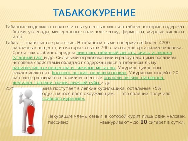 табакокурение Табачные изделия готовятся из высушенных листьев табака, которые содержат белки, углеводы, минеральные соли, клетчатку, ферменты, жирные кислоты и др.  Табак — травянистое растение. В табачном дыме содержится более 4200 различных веществ, из которых свыше 200 опасны для организма человека. Среди них особенно вредны никотин, табачный деготь, окись углерода (угарный газ)  и др. Сильными отравляющими и разрушающими организм человека свойствами обладают содержащиеся в табачном дыму радиоактивные вещества и тяжелые металлы . У курильщиков они накапливаются в бронхах, легких, печени и почках . У курящих людей в 20 раз чаще развиваются злокачественные опухоли легких, пищевода, желудка, гортани, почек, нижней губы и др.  25% табачного дыма поступает в легкие курильщика, остальные 75% отравляют воздух, нанося вред окружающим, — это явление получило название «пассивного курения».  Некурящие члены семьи, в которой курит лишь один человек, пассивно «выкуривают» до 10 сигарет в сутки.  