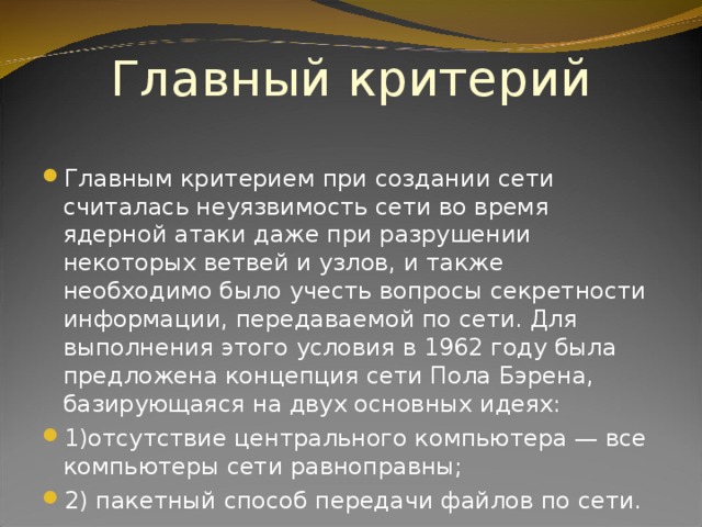 Главный критерий Главным критерием при создании сети считалась неуязвимость сети во время ядерной атаки даже при разрушении некоторых ветвей и узлов, и также необходимо было учесть вопросы секретности информации, передаваемой по сети. Для выполнения этого условия в 1962 году была предложена концепция сети Пола Бэрена, базирующаяся на двух основных идеях: 1)отсутствие центрального компьютера — все  компьютеры сети равноправны; 2) пакетный способ передачи файлов по сети. 