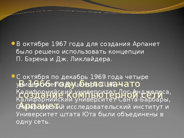      В 1966 году было начато создание компьютерной сети Арпанет.   В октябре 1967 года для создания Арпанет было решено использовать концепции П. Бэрена и Дж. Ликлайдера.  С октября по декабрь 1969 года четыре университетских центра США — Калифорнийский университет Лос-Анджелеса, Калифорнийский университет Санта-Барбары, Стенфордский исследовательский институт и Университет штата Юта были объединены в одну сеть. 