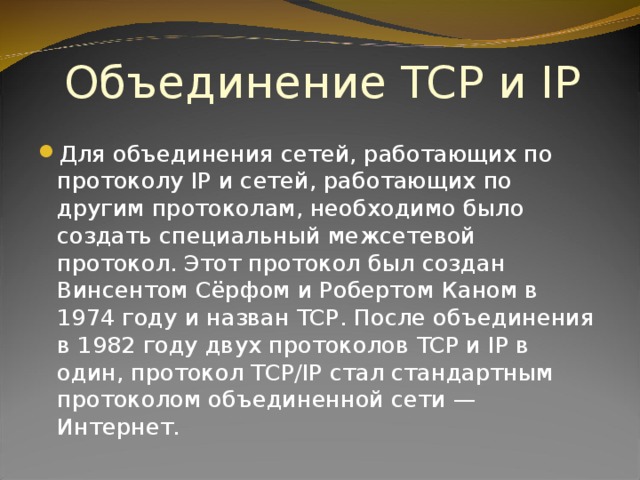 Объединение TCP и IP Для объединения сетей, работающих по протоколу IP и сетей, работающих по другим протоколам, необходимо было создать специальный межсетевой протокол. Этот протокол был создан Винсентом Сёрфом и Робертом Каном в 1974 году и назван TCP . После объединения в 1982 году двух протоколов TCP и IP в один, протокол TCP/IP стал стандартным протоколом объединенной сети — Интернет. 