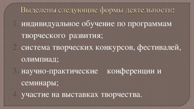 индивидуальное обучение по программам творческого  развития; система творческих конкурсов, фестивалей, олимпиад; научно-практические  конференции и семинары; участие на выставках творчества. 