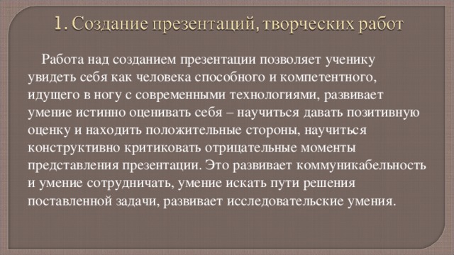 Работа над созданием презентации позволяет ученику увидеть себя как человека способного и компетентного, идущего в ногу с современными технологиями, развивает умение истинно оценивать себя – научиться давать позитивную оценку и находить положительные стороны, научиться конструктивно критиковать отрицательные моменты представления презентации. Это развивает коммуникабельность и умение сотрудничать, умение искать пути решения поставленной задачи, развивает исследовательские умения. Творческие работы стимулируют гибкость мышления, развивают умение в обычном находить необычное. 