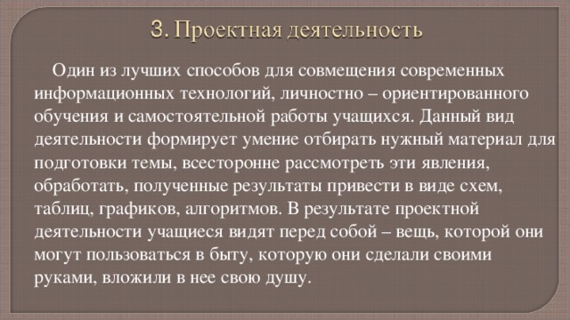 Один из лучших способов для совмещения современных информационных технологий, личностно – ориентированного обучения и самостоятельной работы учащихся. Данный вид деятельности формирует умение отбирать нужный материал для подготовки темы, всесторонне рассмотреть эти явления, обработать, полученные результаты привести в виде схем, таблиц, графиков, алгоритмов. В результате проектной деятельности учащиеся видят перед собой – вещь, которой они могут пользоваться в быту, которую они сделали своими руками, вложили в нее свою душу. 