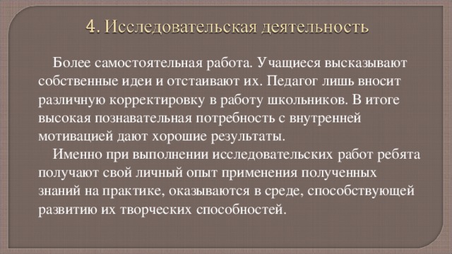 Более самостоятельная работа. Учащиеся высказывают собственные идеи и отстаивают их. Педагог лишь вносит различную корректировку в работу школьников. В итоге высокая познавательная потребность с внутренней мотивацией дают хорошие результаты. Именно при выполнении исследовательских работ ребята получают свой личный опыт применения полученных знаний на практике, оказываются в среде, способствующей развитию их творческих способностей. Были выполнены такие работы как: «Громкая музыка: польза и вред», «О вреде курения», «Влияние спиртных напитков на здоровье подростков», «Какую цель в жизни выбирает нынешний подросток», «Вредное влияние компьютера», «Современные молодежные субкультуры», «ЗОЖ, режим труда и отдыха», «ЗОЖ, наркотикам НЕТ!», «Тряпичная кукла как творческая основа материнства». 