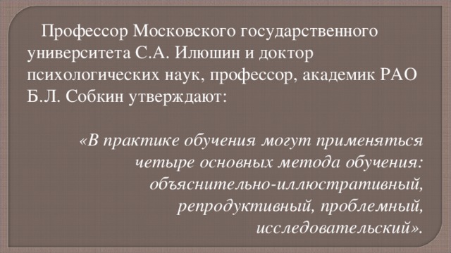 Профессор Московского государственного университета С.А. Илюшин и доктор психологических наук, профессор, академик РАО Б.Л. Собкин утверждают: «В практике обучения могут применяться четыре основных метода обучения: объяснительно-иллюстративный, репродуктивный, проблемный, исследовательский».  