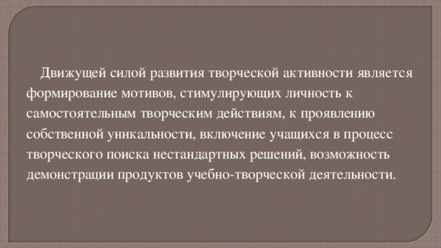 Движущей силой развития творческой активности является формирование мотивов, стимулирующих личность к самостоятельным творческим действиям, к проявлению собственной уникальности, включение учащихся в процесс творческого поиска нестандартных решений, возможность демонстрации продуктов учебно-творческой деятельности. 