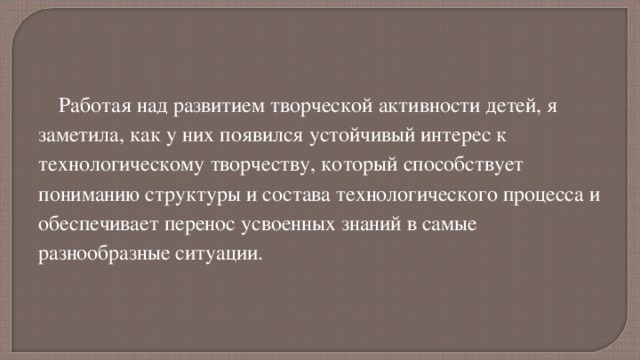 Работая над развитием творческой активности детей, я заметила, как у них появился устойчивый интерес к технологическому творчеству, который способствует пониманию структуры и состава технологического процесса и обеспечивает перенос усвоенных знаний в самые разнообразные ситуации. 