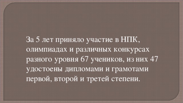 За 5 лет приняло участие в НПК, олимпиадах и различных конкурсах разного уровня 67 учеников, из них 47 удостоены дипломами и грамотами первой, второй и третей степени. 