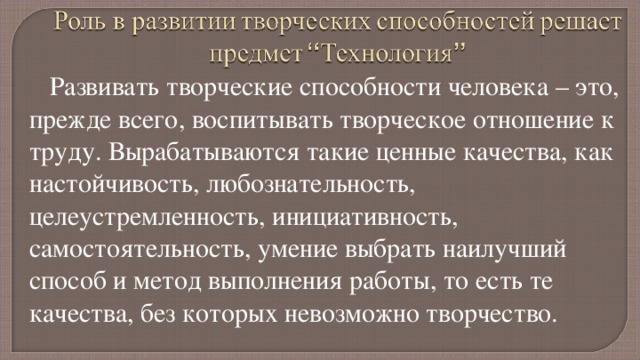 Развивать творческие способности человека – это, прежде всего, воспитывать творческое отношение к труду. Вырабатываются такие ценные качества, как настойчивость, любознательность, целеустремленность, инициативность, самостоятельность, умение выбрать наилучший способ и метод выполнения работы, то есть те качества, без которых невозможно творчество. 
