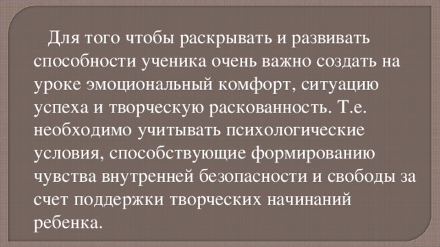 Для того чтобы раскрывать и развивать способности ученика очень важно создать на уроке эмоциональный комфорт, ситуацию успеха и творческую раскованность. Т.е. необходимо учитывать психологические условия, способствующие формированию чувства внутренней безопасности и свободы за счет поддержки творческих начинаний ребенка. творческую расскованность , когда не порицаются ошибочные действия школьника 