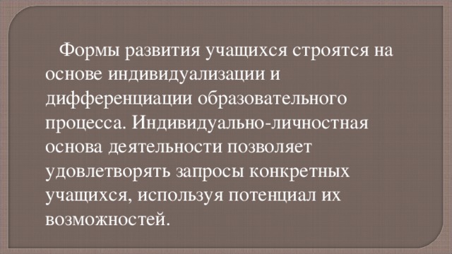 Формы развития учащихся строятся на основе индивидуализации и дифференциации образовательного процесса. Индивидуально-личностная основа деятельности позволяет удовлетворять запросы конкретных учащихся, используя потенциал их возможностей. 