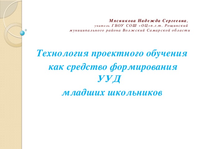 Мясникова Надежда Сергеевна ,  учитель ГБОУ СОШ «ОЦ»п.г.т. Рощинский  муниципального района Волжский Самарской области Технология проектного обучения  как средство формирования УУД младших школьников 