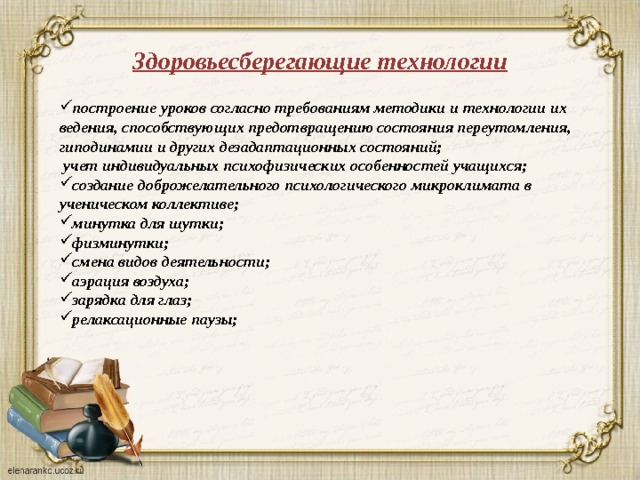 Здоровьесберегающие технологии построение уроков согласно требованиям методики и технологии их ведения, способствующих предотвращению состояния переутомления, гиподинамии и других дезадаптационных состояний;  учет индивидуальных психофизических особенностей учащихся; создание доброжелательного психологического микроклимата в ученическом коллективе; минутка для шутки; физминутки; смена видов деятельности; аэрация воздуха; зарядка для глаз; релаксационные паузы;   