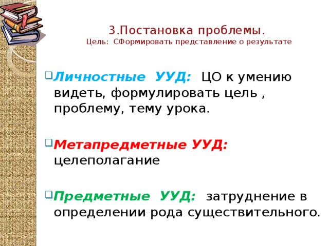 3.Постановка проблемы.  Цель: СФормировать представление о результате   Личностные УУД:  ЦО к умению видеть, формулировать цель , проблему, тему урока. Метапредметные  УУД: целеполагание   Предметные  УУД:  затруднение в определении рода существительного.   