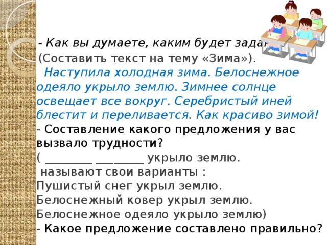 - Как вы думаете, каким будет задание? (Составить текст на тему «Зима»).  Наступила холодная зима. Белоснежное одеяло укрыло землю. Зимнее солнце освещает все вокруг. Серебристый иней блестит и переливается. Как красиво зимой!  - Составление какого предложения у вас вызвало трудности? ( ________ ________ укрыло землю.  называют свои варианты : Пушистый снег укрыл землю. Белоснежный ковер укрыл землю. Белоснежное одеяло укрыло землю) - Какое предложение составлено правильно?  
