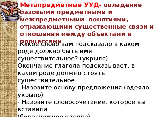 Метапредметные УУД- овладение базовыми предметными и межпредметными понятиями, отражающими существенные связи и отношения между объектами и процессами -Какое слово вам подсказало в каком роде должно быть имя существительное? (укрыло) Окончание глагола подсказывает, в каком роде должно стоять существительное. - Назовите основу предложения (одеяло укрыло) - Назовите словосочетание, которое вы вставили. (белоснежное одеяло) 