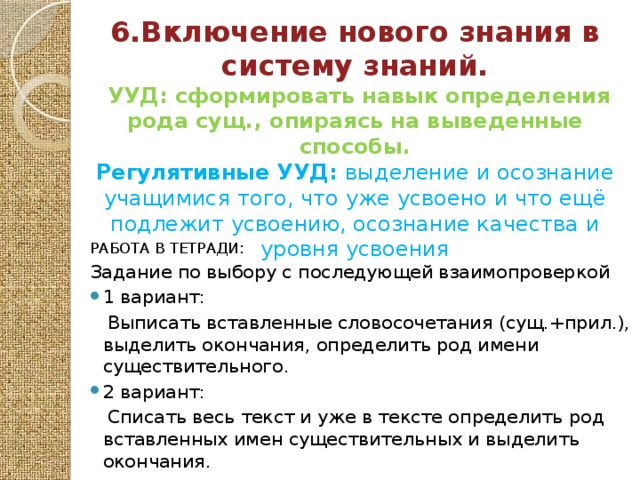 6.Включение нового знания в систему знаний.  УУД: сформировать навык определения рода сущ., опираясь на выведенные способы. Регулятивные УУД: выделение и осознание учащимися того, что уже усвоено и что ещё подлежит усвоению, осознание качества и уровня усвоения   РАБОТА В ТЕТРАДИ: Задание по выбору с последующей взаимопроверкой 1 вариант:  Выписать вставленные словосочетания (сущ.+прил.), выделить окончания, определить род имени существительного. 2 вариант:  Списать весь текст и уже в тексте определить род вставленных имен существительных и выделить окончания. 