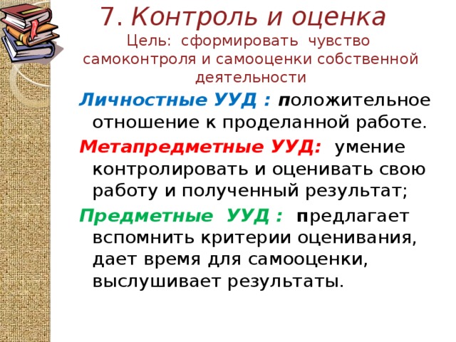 7. Контроль и оценка   Цель: сформировать чувство самоконтроля и самооценки собственной деятельности Личностные УУД : п оложительное отношение к проделанной работе. Метапредметные  УУД:  умение контролировать и оценивать свою работу и полученный результат; Предметные УУД :  п редлагает вспомнить критерии оценивания, дает время для самооценки, выслушивает результаты. 