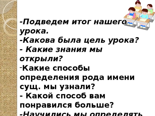 -Подведем итог нашего урока. -Какова была цель урока? - Какие знания мы открыли? Какие способы определения рода имени сущ. мы узнали? - Какой способ вам понравился больше? -Научились мы определять род имен существительных? 