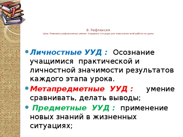 8. Рефлексия  Цель: Развивать рефлексивные умения. Создавать ситуации для осмысления всей работы на уроке.      Личностные УУД :  Осознание учащимися практической и личностной значимости результатов каждого этапа урока. Метапредметные  УУД :  умение сравнивать, делать выводы;  Предметные  УУД :  применение новых знаний в жизненных ситуациях; 