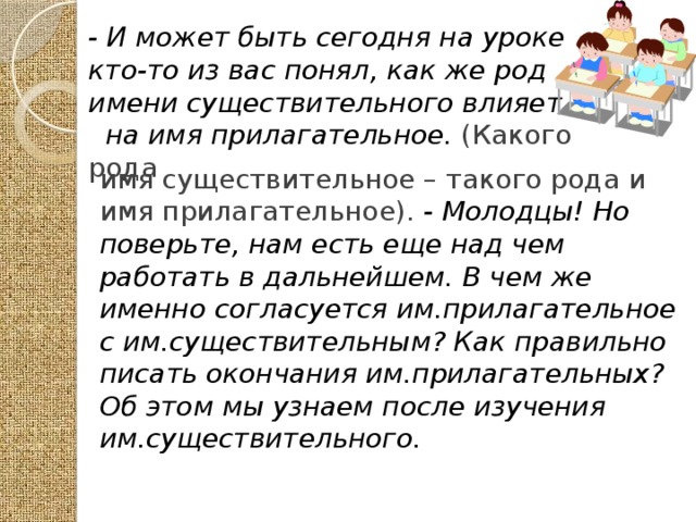 - И может быть сегодня на уроке кто-то из вас понял, как же род имени существительного влияет на имя прилагательное. (Какого рода  имя существительное – такого рода и имя прилагательное). - Молодцы! Но поверьте, нам есть еще над чем работать в дальнейшем. В чем же именно согласуется им.прилагательное с им.существительным? Как правильно писать окончания им.прилагательных? Об этом мы узнаем после изучения им.существительного. 