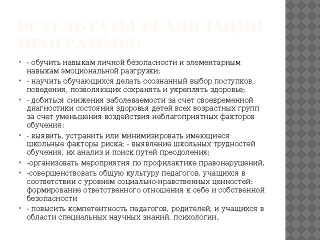 Результаты реализации программы: - обучить навыкам личной безопасности и элементарным навыкам эмоциональной разгрузки; - научить обучающихся делать осознанный выбор поступков, поведения, позволяющих сохранять и укреплять здоровье; - добиться снижения заболеваемости за счет своевременной диагностики состояния здоровья детей всех возрастных групп за счет уменьшения воздействия неблагоприятных факторов обучения: - выявить, устранить или минимизировать имеющиеся школьные факторы риска; - выявление школьных трудностей обучения, их анализ и поиск путей преодоления; -организовать мероприятия по профилактике правонарушений. -совершенствовать общую культуру педагогов, учащихся в соответствии с уровнем социально-нравственных ценностей: формирование ответственного отношения к себе и собственной безопасности - повысить компетентность педагогов, родителей, и учащихся в области специальных научных знаний, психологии. 