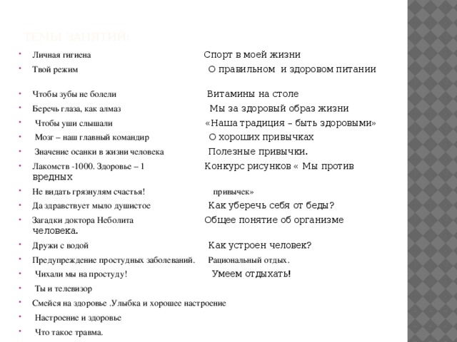 Темы занятий: Личная гигиена Спорт в моей жизни  Твой режим О правильном и здоровом питании  Чтобы зубы не болели Витамины на столе Беречь глаза, как алмаз Мы за здоровый образ жизни  Чтобы уши слышали «Наша традиция – быть здоровыми»  Мозг – наш главный командир О хороших привычках  Значение осанки в жизни человека Полезные привычки. Лакомств -1000. Здоровье – 1 Конкурс рисунков « Мы против вредных Не видать грязнулям счастья! привычек» Да здравствует мыло душистое Как уберечь себя от беды? Загадки доктора Неболита Общее понятие об организме человека. Дружи с водой Как устроен человек? Предупреждение простудных заболеваний. Рациональный отдых.  Чихали мы на простуду! Умеем отдыхать!  Ты и телевизор Смейся на здоровье .Улыбка и хорошее настроение  Настроение и здоровье  Что такое травма.  Предупреждение травм и несчастных случаев. Физический труд и здоровье 