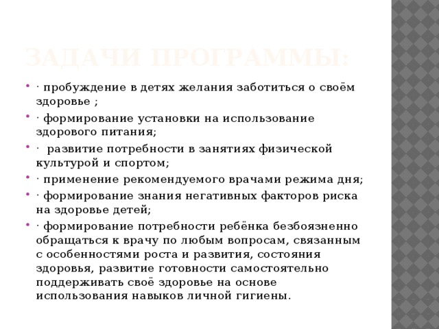 Задачи программы: · пробуждение в детях желания заботиться о своём здоровье ; · формирование установки на использование здорового питания; · развитие потребности в занятиях физической культурой и спортом; · применение рекомендуемого врачами режима дня; · формирование знания негативных факторов риска на здоровье детей; · формирование потребности ребёнка безбоязненно обращаться к врачу по любым вопросам, связанным с особенностями роста и развития, состояния здоровья, развитие готовности самостоятельно поддерживать своё здоровье на основе использования навыков личной гигиены. 