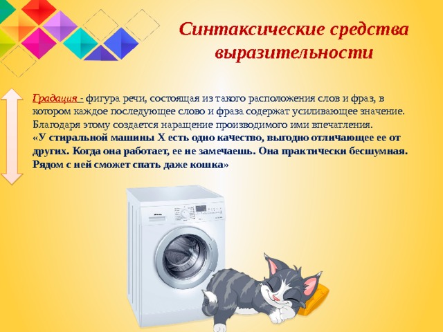  Синтаксические средства выразительности Градация   - фигура речи, состоящая из такого расположения слов и фраз, в котором каждое последующее слово и фраза содержат усиливающее значение. Благодаря этому создается наращение производимого ими впечатления. «У стиральной машины X есть одно качество, выгодно отличающее ее от других. Когда она работает, ее не замечаешь. Она практически бесшумная. Рядом с ней сможет спать даже кошка»   