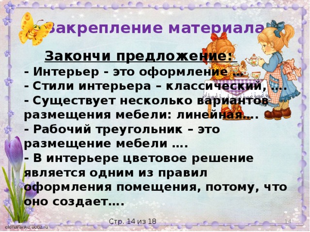 Закрепление материала  Закончи предложение: - Интерьер - это оформление … - Стили интерьера – классический, …. - Существует несколько вариантов размещения мебели: линейная….  - Рабочий треугольник – это размещение мебели …. - В интерьере цветовое решение является одним из правил оформления помещения, потому, что оно создает….  Стр. 14 из 18 