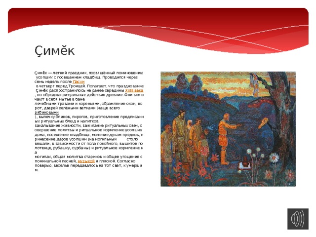 Çимĕк   Çимĕк — летний праздник, посвящённый поминовению усопших с посещением кладбищ. Проводился через семь недель после  Пасхи  в четверг перед Троицей. Полагают, что празднование Çимĕк распространилось не ранее середины  XVIII века , но обрядово-ритуальные действия древние. Они включают в себя мытьё в бане лечебными травами и кореньями, обрамление окон, ворот, дверей зелёными ветками (чаще всего рябиновыми ), выпечку блинов, пирогов, приготовление предписанных ритуальных блюд и напитков, закалывание живности, зажигание ритуальных свеч, совершение молитвы и ритуальное кормление усопших дома, посещение кладбища, моление духам предков, принесение даров усопшим (на могильный  столб вешали, в зависимости от пола покойного, вышитое полотенце, рубашку, сурбаны) и ритуальное кормление на могилах, общая молитва стариков и общее угощение с поминальной песней,  музыкой  и пляской. Согласно поверью, веселье передавалось на тот свет, к умершим. 