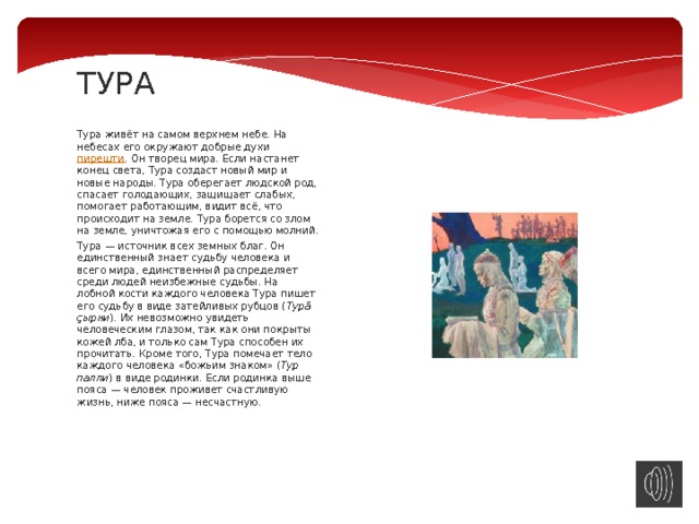 ТУРА   Тура живёт на самом верхнем небе. На небесах его окружают добрые духи  пирешти . Он творец мира. Если настанет конец света, Тура создаст новый мир и новые народы. Тура оберегает людской род, спасает голодающих, защищает слабых, помогает работающим, видит всё, что происходит на земле. Тура борется со злом на земле, уничтожая его с помощью молний. Тура — источник всех земных благ. Он единственный знает судьбу человека и всего мира, единственный распределяет среди людей неизбежные судьбы. На лобной кости каждого человека Тура пишет его судьбу в виде затейливых рубцов ( Турă çырни ). Их невозможно увидеть человеческим глазом, так как они покрыты кожей лба, и только сам Тура способен их прочитать. Кроме того, Тура помечает тело каждого человека «божьим знаком» ( Тур палли ) в виде родинки. Если родинка выше пояса — человек проживет счастливую жизнь, ниже пояса — несчастную. 