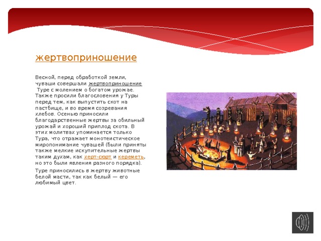   жертвоприношение     Весной, перед обработкой земли, чуваши совершали  жертвоприношение  Туре с молением о богатом урожае. Также просили благословения у Туры перед тем, как выпустить скот на пастбище, и во время созревания хлебов. Осенью приносили благодарственные жертвы за обильный урожай и хороший приплод скота. В этих молитвах упоминается только Тура, что отражает монотеистическое миропонимание чувашей (были приняты также мелкие искупительные жертвы таким духам, как  херт-сюрт  и  кереметь , но это были явления разного порядка). Туре приносились в жертву животные белой масти, так как белый — его любимый цвет. 