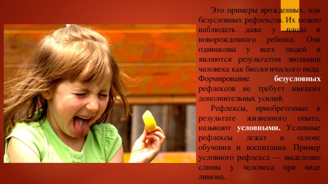  Это примеры врожденных, или безусловных рефлексов. Их можно наблюдать даже у плода и новорожденного ребенка. Они одинаковы у всех людей и являются результатом эволюции человека как биологического вида. Формирование безусловных рефлексов не требует никаких дополнительных усилий.  Рефлексы, приобретенные в результате жизненного опыта, называют условными. Условные рефлексы лежат в основе обучения и воспитания. Пример условного рефлекса — выделение слюны у человека при виде лимона. 