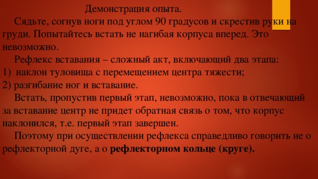  Демонстрация опыта.  Сядьте, согнув ноги под углом 90 градусов и скрестив руки на груди. Попытайтесь встать не нагибая корпуса вперед. Это невозможно.  Рефлекс вставания – сложный акт, включающий два этапа: наклон туловища с перемещением центра тяжести; 2) разгибание ног и вставание.  Встать, пропустив первый этап, невозможно, пока в отвечающий за вставание центр не придет обратная связь о том, что корпус наклонился, т.е. первый этап завершен.  Поэтому при осуществлении рефлекса справедливо говорить не о рефлекторной дуге, а о  рефлекторном кольце (круге). 